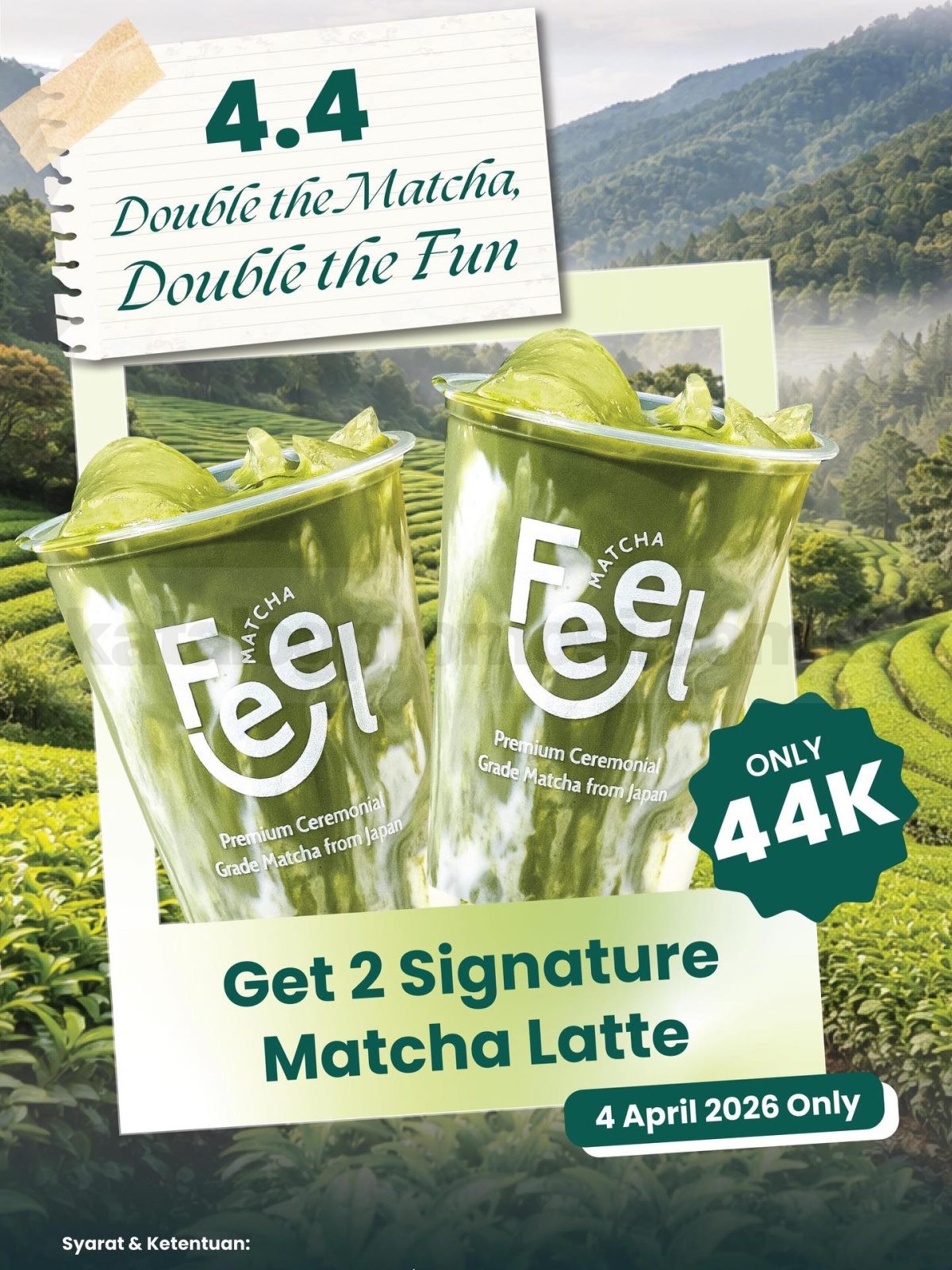 Promo Feel Matcha 4.4 Double Date 2 Matcha Latte Rp. 44.000 Promo Feel Matcha 4.4 Double Date 2 Matcha Latte Rp. 44.000 tanggal 4 April 2026 untuk 44 customer pertama